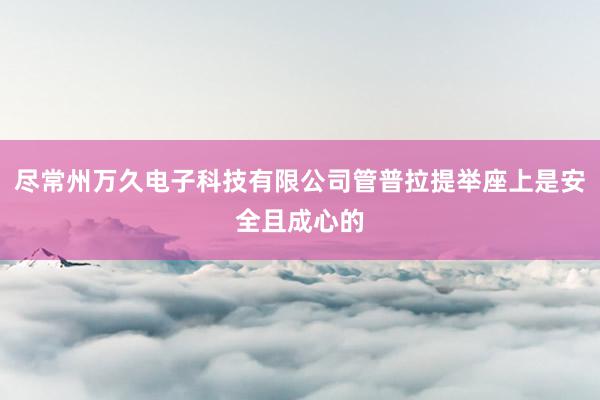 尽常州万久电子科技有限公司管普拉提举座上是安全且成心的