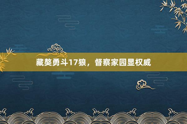 藏獒勇斗17狼，督察家园显权威